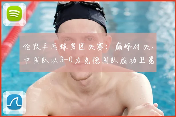 伦敦乒乓球男团决赛:巅峰对决,中国队以3-0力克德国队成功卫冕