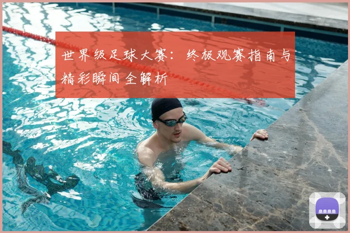 世界级足球大赛：终极观赛指南与精彩瞬间全解析