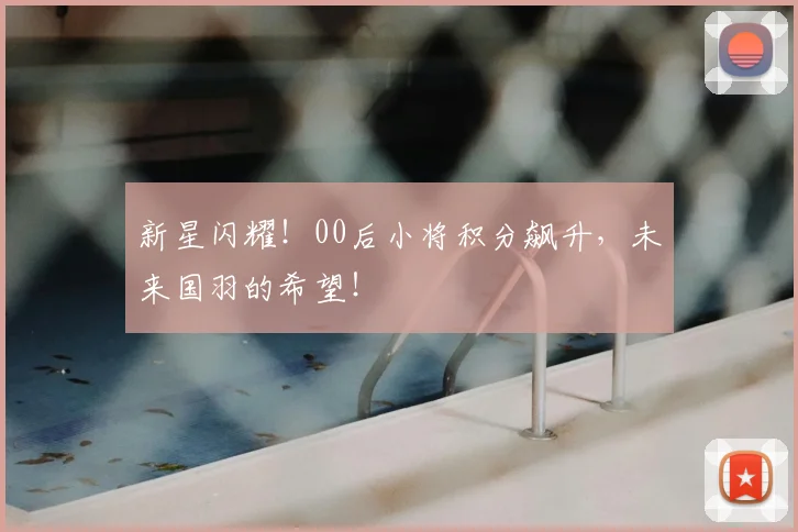 新星闪耀!00后小将积分飙升,未来国羽的希望!