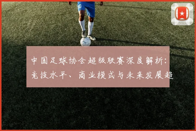 中国足球协会超级联赛深度解析：竞技水平、商业模式与未来发展趋势_20260610190307
