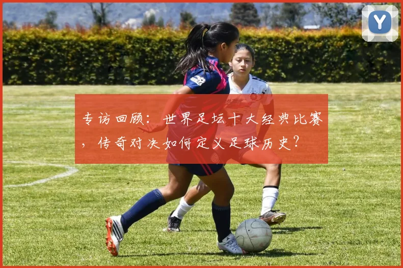 专访回顾：世界足坛十大经典比赛，传奇对决如何定义足球历史？