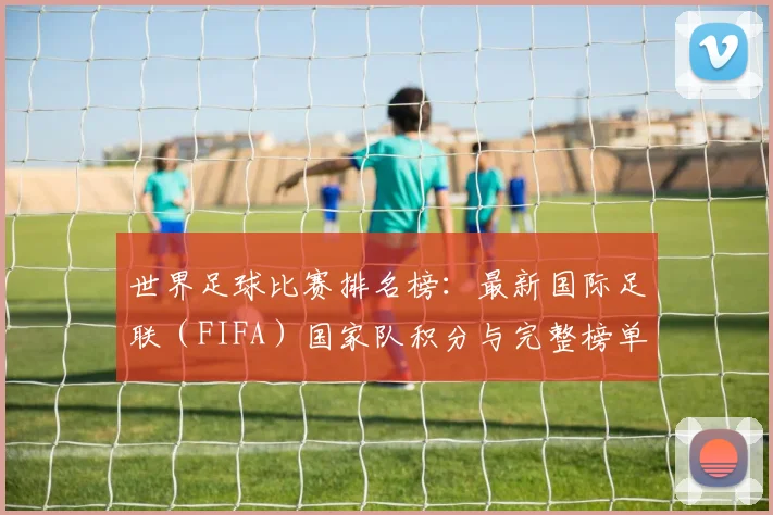 世界足球比赛排名榜：最新国际足联（FIFA）国家队积分与完整榜单