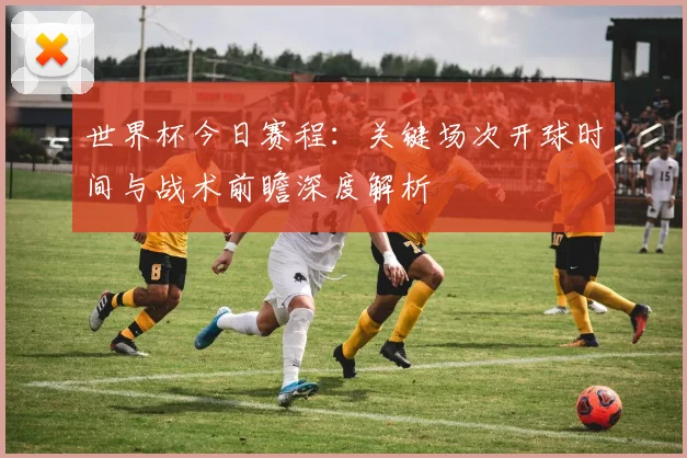世界杯今日赛程:关键场次开球时间与战术前瞻深度解析