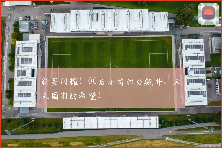 新星闪耀！00后小将积分飙升，未来国羽的希望！