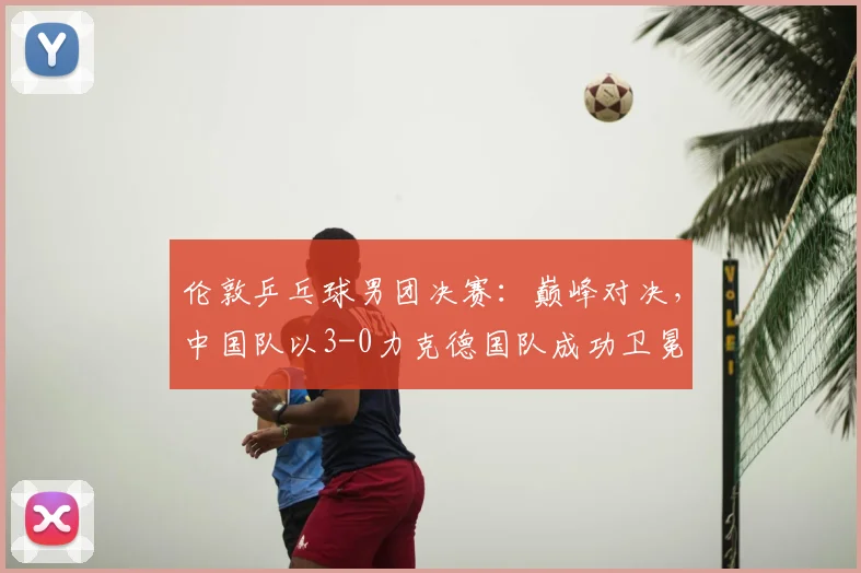 伦敦乒乓球男团决赛:巅峰对决,中国队以3-0力克德国队成功卫冕