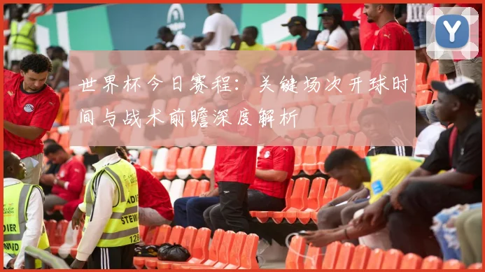 世界杯今日赛程：关键场次开球时间与战术前瞻深度解析