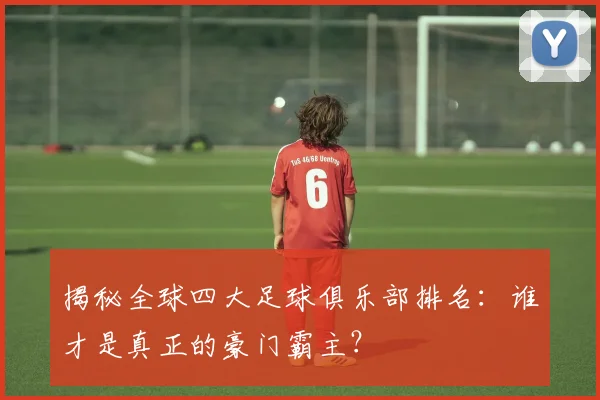 揭秘全球四大足球俱乐部排名:谁才是真正的豪门霸主?
