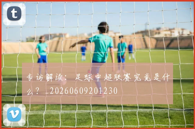 专访解读：足球中超联赛究竟是什么？_20260609201230