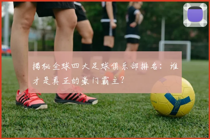 揭秘全球四大足球俱乐部排名：谁才是真正的豪门霸主？